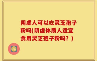阴虚人可以吃灵芝孢子粉吗(阴虚体质人适宜食用灵芝孢子粉吗？)