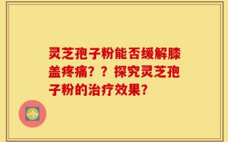 灵芝孢子粉能否缓解膝盖疼痛？？探究灵芝孢子粉的治疗效果？