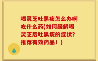 喝灵芝吐黑痰怎么办啊吃什么药(如何缓解喝灵芝后吐黑痰的症状？推荐有效药品！)