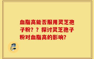 血脂高能否服用灵芝孢子粉？？探讨灵芝孢子粉对血脂高的影响？