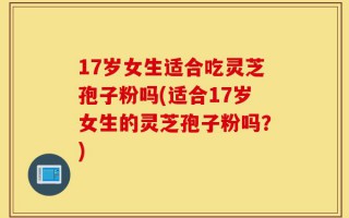 17岁女生适合吃灵芝孢子粉吗(适合17岁女生的灵芝孢子粉吗？)