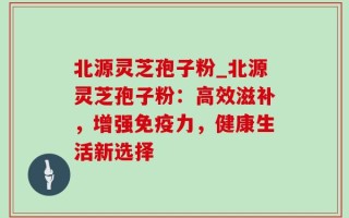 北源灵芝孢子粉_北源灵芝孢子粉：高效滋补，增强免疫力，健康生活新选择