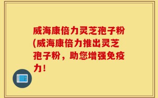 威海康倍力灵芝孢子粉(威海康倍力推出灵芝孢子粉，助您增强免疫力！