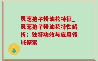 灵芝孢子粉油花特征_灵芝孢子粉油花特性解析：独特功效与应用领域探索