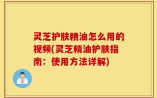 灵芝护肤精油怎么用的视频(灵芝精油护肤指南：使用方法详解)
