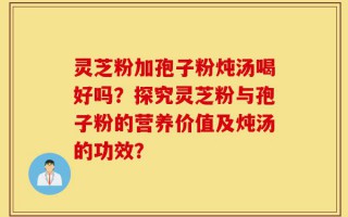 灵芝粉加孢子粉炖汤喝好吗？探究灵芝粉与孢子粉的营养价值及炖汤的功效？