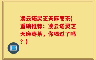 凌云诺灵芝天麻枣茶(重磅推荐：凌云诺灵芝天麻枣茶，你喝过了吗？)