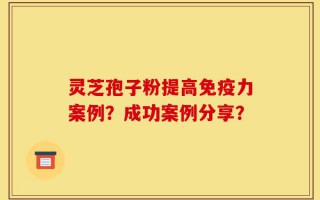 灵芝孢子粉提高免疫力案例？成功案例分享？