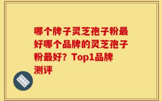 哪个牌子灵芝孢子粉最好哪个品牌的灵芝孢子粉最好？Top1品牌测评