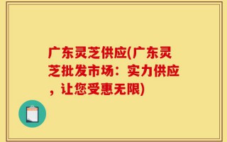 广东灵芝供应(广东灵芝批发市场：实力供应，让您受惠无限)