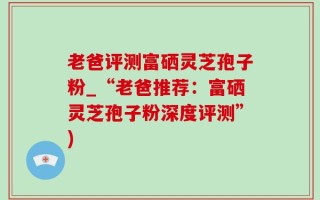 老爸评测富硒灵芝孢子粉_“老爸推荐：富硒灵芝孢子粉深度评测”)