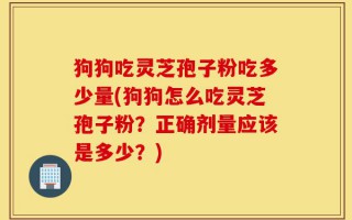 狗狗吃灵芝孢子粉吃多少量(狗狗怎么吃灵芝孢子粉？正确剂量应该是多少？)