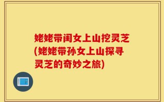 姥姥带闺女上山挖灵芝(姥姥带孙女上山探寻灵芝的奇妙之旅)