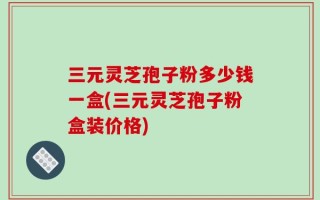 三元灵芝孢子粉多少钱一盒(三元灵芝孢子粉盒装价格)