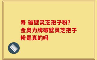 寿 破壁灵芝孢子粉？金奥力牌破壁灵芝孢子粉是真的吗