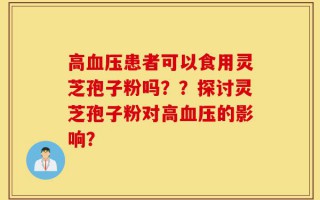 高血压患者可以食用灵芝孢子粉吗？？探讨灵芝孢子粉对高血压的影响？