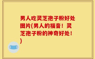 男人吃灵芝孢子粉好处图片(男人的福音！灵芝孢子粉的神奇好处！)