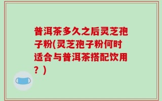 普洱茶多久之后灵芝孢子粉(灵芝孢子粉何时适合与普洱茶搭配饮用？)