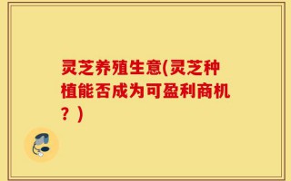 灵芝养殖生意(灵芝种植能否成为可盈利商机？)