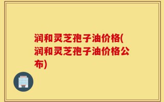 润和灵芝孢子油价格(润和灵芝孢子油价格公布)