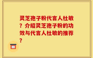灵芝孢子粉代言人杜敏？介绍灵芝孢子粉的功效与代言人杜敏的推荐？