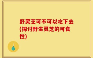 野灵芝可不可以吃下去(探讨野生灵芝的可食性)