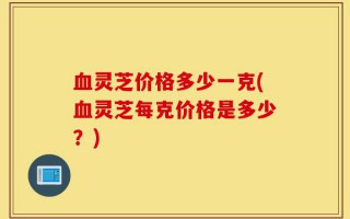 血灵芝价格多少一克(血灵芝每克价格是多少？)