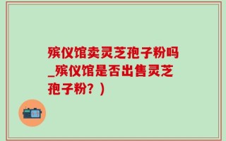 殡仪馆卖灵芝孢子粉吗_殡仪馆是否出售灵芝孢子粉？)