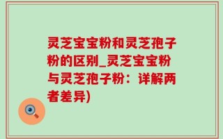 灵芝宝宝粉和灵芝孢子粉的区别_灵芝宝宝粉与灵芝孢子粉：详解两者差异)