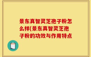 景东真智灵芝孢子粉怎么样(景东真智灵芝孢子粉的功效与作用特点