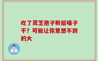 吃了灵芝孢子粉后嗓子干？可能让你意想不到的大