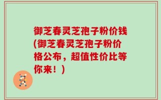 御芝春灵芝孢子粉价钱(御芝春灵芝孢子粉价格公布，超值性价比等你来！)
