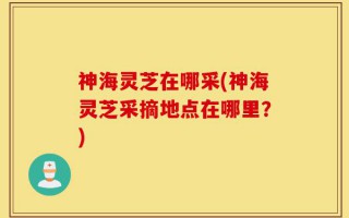 神海灵芝在哪采(神海灵芝采摘地点在哪里？)
