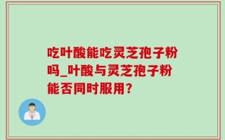 吃叶酸能吃灵芝孢子粉吗_叶酸与灵芝孢子粉能否同时服用？