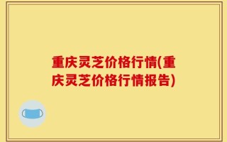 重庆灵芝价格行情(重庆灵芝价格行情报告)