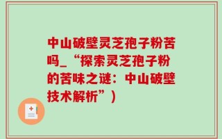 中山破壁灵芝孢子粉苦吗_“探索灵芝孢子粉的苦味之谜：中山破壁技术解析”)