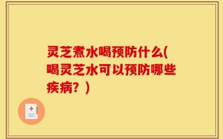 灵芝煮水喝预防什么(喝灵芝水可以预防哪些疾病？)