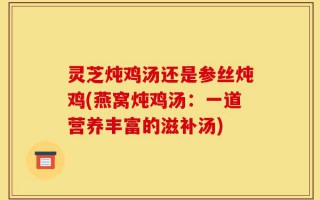 灵芝炖鸡汤还是参丝炖鸡(燕窝炖鸡汤：一道营养丰富的滋补汤)
