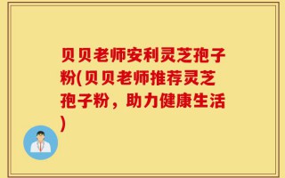 贝贝老师安利灵芝孢子粉(贝贝老师推荐灵芝孢子粉，助力健康生活)
