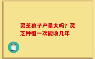 灵芝孢子产量大吗？灵芝种植一次能收几年