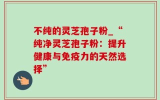 不纯的灵芝孢子粉_“纯净灵芝孢子粉：提升健康与免疫力的天然选择”