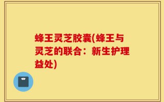 蜂王灵芝胶囊(蜂王与灵芝的联合：新生护理益处)
