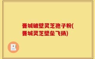 晋城破壁灵芝孢子粉(晋城灵芝壁垒飞扬)