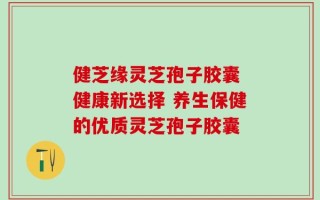 健芝缘灵芝孢子胶囊 健康新选择 养生保健的优质灵芝孢子胶囊