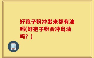 好孢子粉冲出来都有油吗(好孢子粉会冲出油吗？)