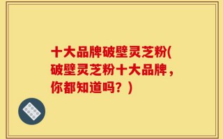 十大品牌破壁灵芝粉(破壁灵芝粉十大品牌，你都知道吗？)