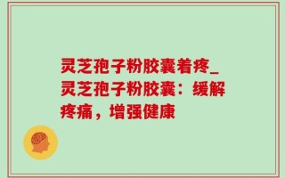 灵芝孢子粉胶囊着疼_灵芝孢子粉胶囊：缓解疼痛，增强健康