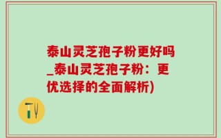 泰山灵芝孢子粉更好吗_泰山灵芝孢子粉：更优选择的全面解析)