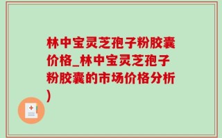 林中宝灵芝孢子粉胶囊价格_林中宝灵芝孢子粉胶囊的市场价格分析)