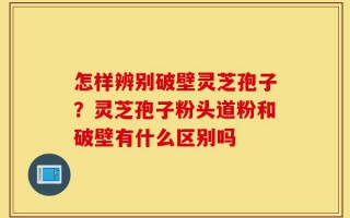 怎样辨别破壁灵芝孢子？灵芝孢子粉头道粉和破壁有什么区别吗